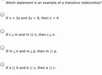 Which statement is an example of a transitive relationship?
If x = 2y and 2y = 8, then x = 4.
If clm and m || n, then cln.
If m In and mlp, then m || p.
If a || b and b || c, then a || c.
