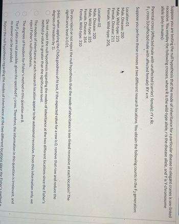 Suppose you are testing the null hypothesis that the mode of inheritance for a particular disease in elegant cranes is sex-linked
recessive. You employ the following crosses, where R is the wild-type allele, r is the disease allele, and Y is Y-chromosome
allele (only in males):
Parental cross (Affected male with unaffected (carrier) female): rY x Rr.
F₁ cross (Unaffected male with affected female): RY x rr.
Suppose you perform these crosses at two different research locations. You obtain the following counts in the F2 generation:
Location 01
Male, Disease: 200
Male, Wild-type: 225
Female, Disease: 211
Female, Wild-type: 205,
Location 02
Male, Disease: 320
Male, Wild-type: 325
Female, Disease: 354
Female, Wild-type: 310
Do you reject or not reject the null hypothesis that the mode of inheritance is sex-linked recessive at each location? The
significance level is 0.01.
(Hint: when applying the ChiSq goodness of fit test, if the expected value for a row is 0, remove that row and reduce the
degrees of freedom by 1).
0 00
Do not reject the null hypothesis regarding the modes of inheritance at the two different locations since the Fisher's
method p-value is greater than the significance level.
The modes of inheritance at each research location appear to be autosomal recessive. From this information only, we
reject Fisher's null hypothesis.
The degrees of freedom for Fisher's method in this question are 8.
The F2 data are not possible, given the specified F₁ cross. Therefore, the information in this question is irrelevant, and
no answer can be provided.
Reject the null hypothesis regarding the modes of inheritance at the two different locations since the Fisher's meth