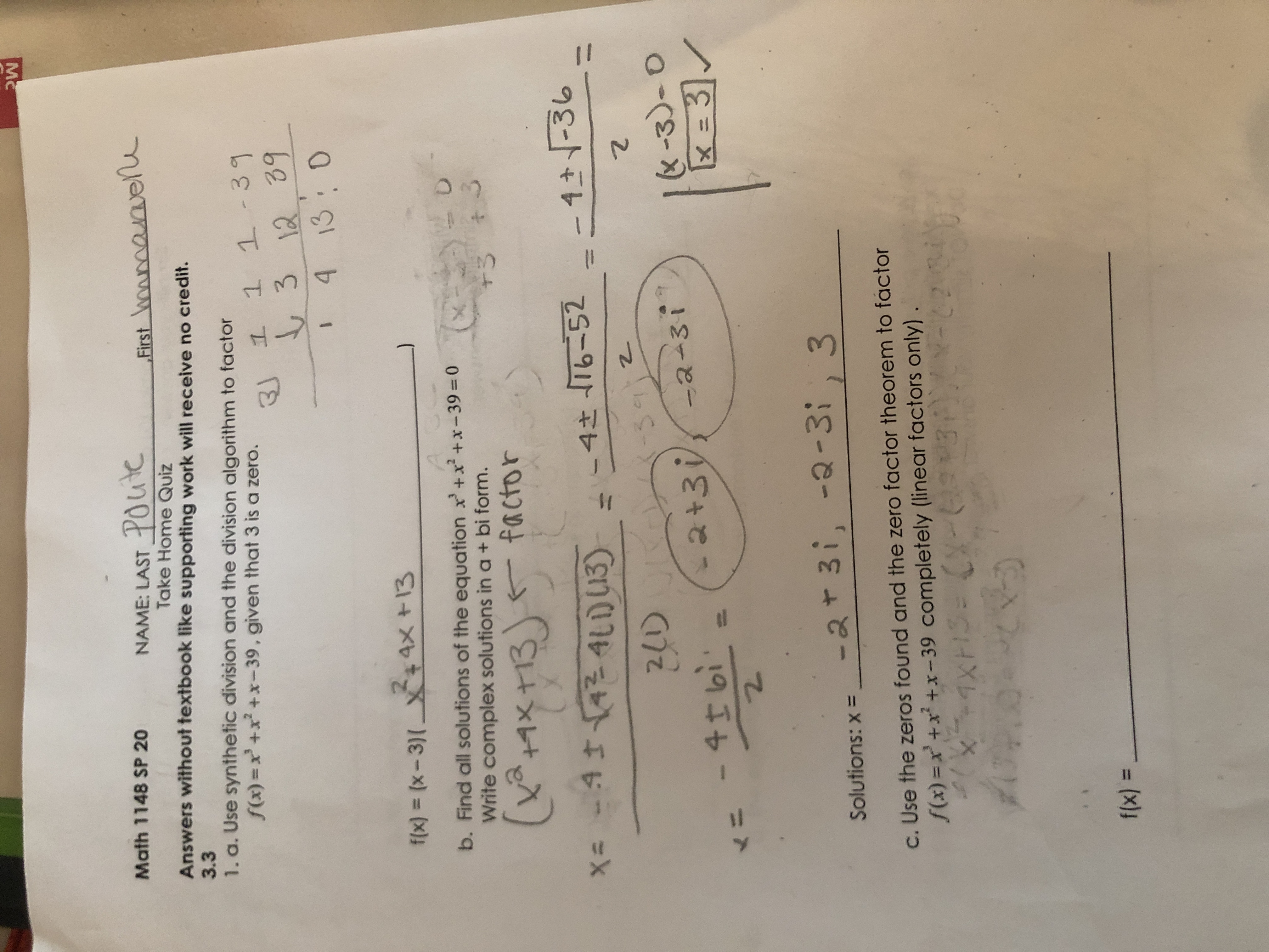 Mc
Math 1148 SP 20
NAME: LAST POite
Take Home Quiz
Answers without textbook like supporting work will receive no credit.
First wowmanvene
3.3
1. a. Use synthetic division and the division algorithm to factor
f(x) =x +x +x-39, given that 3 is a zero.
3J 1 1 1-39
3 12 39
4 13:0
f(x) = (x - 3)[ X+4X +13
b. Find all solutions of the equation x'+x² +x-39=0
Write complex solutions in a+ bi form.
+3
(+イ×+13) factor
K玉×t13
x= -4142 4LD13)
-4 T6-52
4-36
4さ
21)
-30
&-3)-0
31
4I bi'
-2+3 -2-3i
<ニ
-2+3i, -2-3;, 3
Solutions: x =
c. Use the zeros found and the zero factor theorem to factor
S(x) = x' +x² +x- 39 completely (linear factors only)
f(x) =
