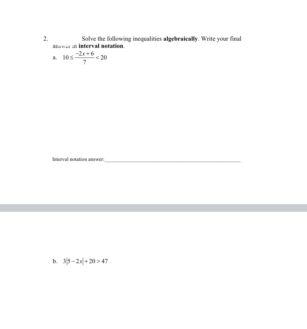 2.
Solve the following inequalities algebraically. Write your final
answer in interval notation.
-2x +6
10<
.< 20
a.
Interval notation answer:
b. 3|5– 2x|+ 20 > 47
