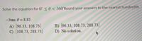 Solve the equation for 0° < 0 < 360°Round your answers to the nearest hundredth.
-3tan 0 = 8.85
A) {96.33, 108.73}
C) {108.73, 288.73}
B) (96.33, 108.73, 288.73)
D) No solution.
