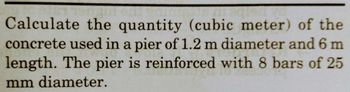 Calculate the quantity (cubic meter) of the
concrete used in a pier of 1.2 m diameter and 6 m
length. The pier is reinforced with 8 bars of 25
mm diameter.