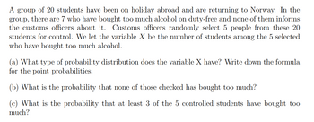 A group of 20 students have been on holiday abroad and are returning to Norway. In the
group, there are 7 who have bought too much alcohol on duty-free and none of them informs
the customs officers about it. Customs officers randomly select 5 people from these 20
students for control. We let the variable X be the number of students among the 5 selected
who have bought too much alcohol.
(a) What type of probability distribution does the variable X have? Write down the formula
for the point probabilities.
(b) What is the probability that none of those checked has bought too much?
(c) What is the probability that at least 3 of the 5 controlled students have bought too
much?