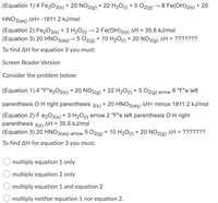 (Equation 1) 4 Fe2O3(s) + 20 NO2(g) + 22 H2O(1) + 5 O2(g)
→ 8 Fe(OH)3(s) + 20
HNO3(ag) AH= -1811.2 kJ/mol
(Equation 2) Fe2O3(s)
(Equation 3) 20 HNO3(ag)→ 5 02(g) + 10 H201) + 20 NO2(g) AH = ???????
+ 3 H20u) → 2 Fe(OH)3(s) AH = 35.6 kJ/mol
ΔΗ
To find AH for equation 3 you must:
Screen Reader Version
Consider the problem below:
(Equation 1) 4 "F"e2O3(s) + 20 NO2(g) + 22 H2O(0) + 5 O2(g) arrow 8 "F"e left
parenthesis O H right parenthesis 3(s) + 20 HNO3(ag) AH= minus 1811.2 kJ/mol
(Equation 2) F e203(s) + 3 H2O1) arrow 2 "F"e left parenthesis OH right
parenthesis 3(s) AH = 35.6 kJ/mol
(Equation 3) 20 HNO3(ag) arrow 5 O2(g) + 10 H201) + 20 NO2(g) AH = ???????
To find AH for equation 3 you must:
multiply equation 1 only
multiply equation 2 only
multiply equation 1 and equation 2
multiply neither equation 1 nor equation 2.
