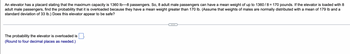 An elevator has a placard stating that the maximum capacity is 1360 lb-8 passengers. So, 8 adult male passengers can have a mean weight of up to 1360/8 = 170 pounds. If the elevator is loaded with 8
adult male passengers, find the probability that it is overloaded because they have a mean weight greater than 170 lb. (Assume that weights of males are normally distributed with a mean of 179 lb and a
standard deviation of 33 lb.) Does this elevator appear to be safe?
The probability the elevator is overloaded is
(Round to four decimal places as needed.)