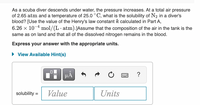 As a scuba diver descends under water, the pressure increases. At a total air pressure
of 2.65 atm and a temperature of 25.0 °C, what is the solubility of N2 in a diver's
blood? [Use the value of the Henry's law constant k calculated in Part A,
6.26 x 10-4 mol/(L· atm).JAssume that the composition of the air in the tank is the
same as on land and that all of the dissolved nitrogen remains in the blood.
Express your answer with the appropriate units.
• View Available Hint(s)
HÁ
solubility =
Value
Units
%3D
