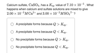 Calcium sulfate, CaSO4, has a Ksp value of 7.10 × 10-5. What
happens when calcium and sulfate solutions are mixed to give
2.00 x 10-3 MCA²+ and 3.00 x 10–²MSO4?-?
A precipitate forms because Q > Ksp .
A precipitate forms because Q < Ksp.
No precipitate forms because Q > Ksp.
O No precipitate forms because Q < Ksp.
