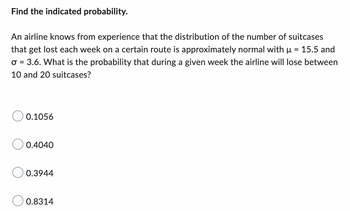 Find the indicated probability.
An airline knows from experience that the distribution of the number of suitcases
that get lost each week on a certain route is approximately normal with µ = 15.5 and
σ = 3.6. What is the probability that during a given week the airline will lose between
10 and 20 suitcases?
0.1056
0.4040
0.3944
0.8314