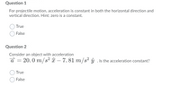 Question 1
For projectile motion, acceleration is constant in both the horizontal direction and
vertical direction. Hint: zero is a constant.
True
False
Question 2
Consider an object with acceleration
20. 0 m/s? î – 7. 81 m/s² ŷ . Is the acceleration constant?
True
False
