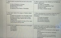 1. Which event occurred first and led to the other
three?
6. Which agreement was labeled by the Nazis as
unfair to Germany?
(1) rise of fascism in Europe
(2) Bolshevik Revolution
(3) World War I
(4) signing of the Treaty of Versailles
(1) Treaty of Versailles
(2) Soviet Nonaggression Pact
(3) Munich Pact
(4) Treaty of Brest-Litovsk
2. One major reason the League of Nations failed
was that it
7. Which development occurred in Germany as a
result of the terms imposed by the Treaty of
Versailles?
(1) was not included in the Versailles Treaty
(2) was controlled by communist Russia
(3) frightened many nations with its large
military force
(4) lacked the support of many of the major
world powers during crises
(1) Soviet occupation
(2) political instability
(3) overseas expansion
(4) economic prosperity
3. Which term is defined as payment for damages?
(1) mandate
(2) armistice
(3) reparation
(4) militarism
8. One way in which the Treaty of Nanking and the
Treaty of Versailles are similar is that in both treaties
the provisions called for
(1) monarchs to be returned to their rightful
places
(2) reparations to be paid by defeated
countries
(3) existing borders to be maintained
(4) peacekeeping organizations to be
established
