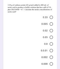 3.28 g of sodium acetate (82 g/mol) added to 400 mL of
acetic acid to produce a buffer solution that has a pH of 5.0,
pka CH3COOH = 4.7. Calculate the molar concentrations of
acetic acid?
0.33 O
0.005
0.02
0.05
0.8
0.0.01
0.002
0.008 O
