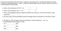 The amount of pollutants that are found in waterways near large cities is normally distributed with mean
9.4 ppm and standard deviation 1.4 ppm. 6 randomly selected large cities are studied. Round all answers to
4 decimal places where possible.
a. What is the distribution of X? X - N(
b. What is the distribution of x? a - N(
c. What is the probability that one randomly selected city's waterway will have more than 8.7 ppm
pollutants?
d. For the 6 cities, find the probability that the average amount of pollutants is more than 8.7 ppm.
e. For part d), is the assumption that the distribution is normal necessary? O YesO No
f. Find the IQR for the average of 6 cities.
Q1 =
ppm
Q3 =
ppm
IQR:
ppm
