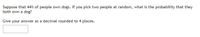 Suppose that 44% of people own dogs. If you pick two people at random, what is the probability that they
both own a dog?
Give your answer as a decimal rounded to 4 places.
