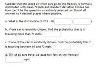 Suppose that the speed at which cars go on the freeway is normally
distributed with mean 70 mph and standard deviation 8 miles per
hour. Let X be the speed for a randomly selected car. Round all
answers to 4 decimal places where possible.
a. What is the distribution of X? X - N
b. If one car is randomly chosen, find the probability that it is
traveling more than 71 mph.
c. If one of the cars is randomly chosen, find the probability that it
is traveling between 69 and 73 mph.
d. 75% of all cars travel at least how fast on the freeway?
mph.
