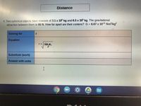 Distance
4. Two spherical objects have masses of 3.1 x 10° kg and 6.5 x 10 kg. The gravitational
attraction between them is 65 N. How far apart are their centers? G = 6.67 x 1011 Nm?/kg?
Solving for
Equation
rGm m,
F
Substitute (work)
Answer with units
I
