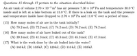 Questions 15 through 17 pertain to the situation described below:
An air tank of volume 2.70 x 10-2 m³ has air pressure 7.30 x 106 Pa and temperature 30.0°C
inside and is left at a lake bottom at 15.0°C. If there is a leak on the tank and the pressure
and temperature inside have dropped to 2.70 × 106 Pa and 11.0°C over a period of time.
(15) How many moles of air are in the tank initially?
(A) 70.2 mol; (B) 72.2 mol; (C) 74.2 mol; (D) 76.2 mol; (E) 78.2 mol.
(16) How many moles of air have leaked out of the tank?
(A) 39.3 mol; (B) 41.3 mol; (C) 43.3 mol; (D) 45.3 mol; (E) 47.3 mol.
(17) What is the work done by the air leaked into the water?
(A) 143 kJ; (B) 133 kJ; (C) 123 kJ; (D) 113 kJ; (E) 103 kJ.
