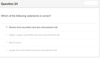 **Question 24:**

**Which of the following statements is correct?**

- **Shorter term securities have less reinvestment risk** (selected)
- Higher coupon securities have less reinvestment risk
- Both b and c
- Longer term securities have less reinvestment risk

**Explanation:**

This question focuses on reinvestment risk, which refers to the risk of having to reinvest proceeds at a lower interest rate. The document indicates that "Shorter term securities have less reinvestment risk," meaning that securities with shorter maturities are less exposed to the risk of fluctuating interest rates compared to those with longer maturities. Other options are provided for comparison, but they are not selected.