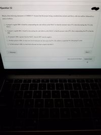 Question 12
Which of the following statements is CORRECT? Assume that the project being considered has normal cash flows, with one outflow followed by a
series of inflows.
O A project's regular IRR is found by compounding the cash inflows at the WACC to find the terminal value (TV), then discounting this TV at the
WACC.
O A project's regulár IRR is found by discounting the cash inflows at the WACC to find the present value (PV), then compounding this PV to find the
IRR.
O If a project's IRR is greater than the WACC, then its NPV must be negative.
O To find a project's IRR, we must solve for the discount rate that causes the PV of the inflows to equal the PV of the project's costs.
O To find a project's IRR, we must find a discount rate that is equal to the WACC.
* Previous
Next
Quiz saved at 10:52pm
Submit Quiz
80
000
O00
DD
esc
F2
F 3
F4
F5
F6
F7
F8
F10
F1
@
#
%
2
4
5
6
7
8
Q
W
E
R
tab
A
S
D
F
G
ps lack
control
option
command
I
%24
