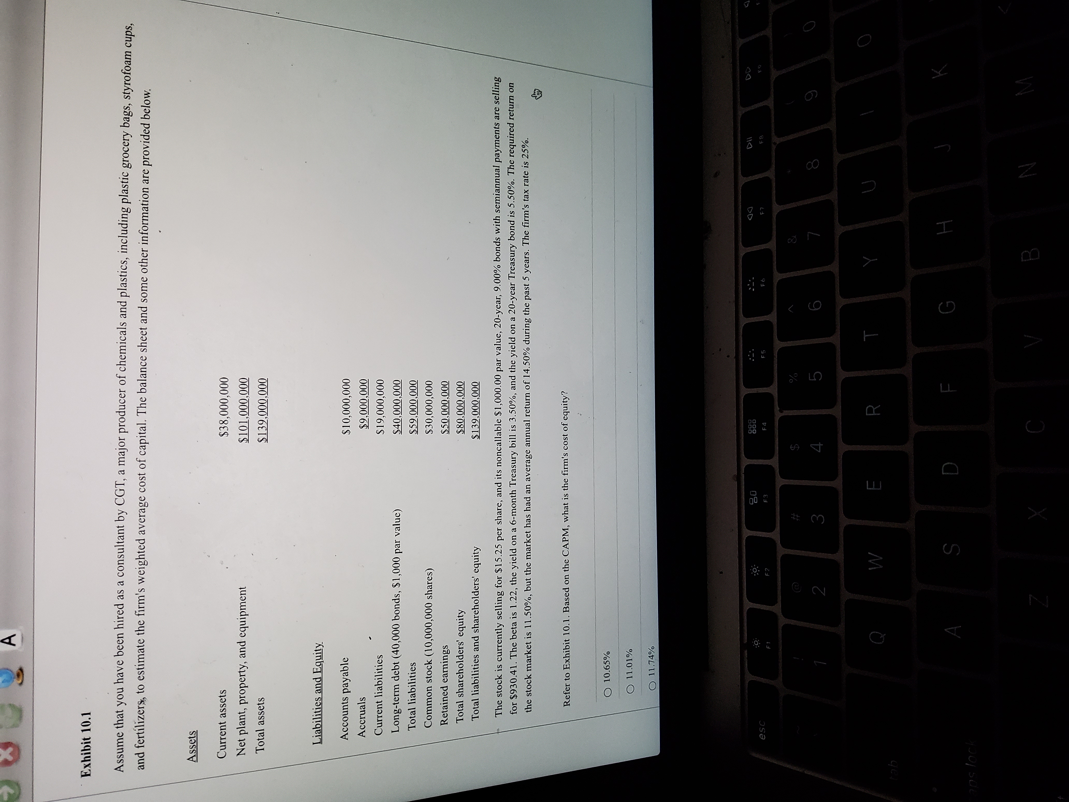 I
A,
Exhibit 10.1
Assume that
no.
have been hired as a consultant by CGT, a major producer of chemicals and plastics, including plastic grocery bags, styrofoam cups,
and fertilizers, to estimate the firm's weighted average cost of capital. The balance sheet and some other information are provided below.
Assets
Current assets
$38,000,000
Net plant, property, and equipment
Total assets
$139,000,000
Liabilities and Equity
Accounts payable
$10,000,000
Accruals
$9,000,000
Current liabilities
$19,000,000
Long-term debt (40,000 bonds, $1,000 par value)
$40,000,000
Total liabilities
$59,000,000
Common stock (10,000,000 shares)
$30,000,000
Retained earnings
$50,000,000
Total shareholders' equity
$80,000,000
Total liabilities and shareholders' equity
$139,000,000
The stock is currently selling for $15.25 per share, and its noncallable $1,000.00 par value, 20-year, 9.00% bonds with semiannual payments are selling
for $930.41. The beta is 1.22, the yield on a 6-month Treasury bill is 3.50%, and the yield on a 20-year Treasury bond is 5.50%. The required return on
the stock market is 11.50%, but the market has had an average annual return of 14.50% during the past 5 years. The firm's tax rate is 25%.
Refer to Exhibit 10.1. Based on the CAPM, what is the firm's cost of equity?
O 10.65%
O 11.01%
O 11.74%
000
000
DD
F4
F5
F3
F2
$
%
%#3
9
6
