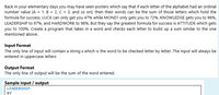 Back in your elementary days you may have seen posters which say that if each letter of the alphabet had an ordinal
number value (A = 1, B = 2, C = 3, and so on), then their words can be the sum of those letters which hold the
formula for success. LUCK can only get you 47% while MONEY only gets you to 72%. KNOWLEDGE gets you to 96%,
LEADERSHIP to 97%, and HARDWORK to 98%. But they say the greatest formula for success is ATTITUDE which gets
you to 100%. Create a program that takes in a word and checks each letter to build up a sum similar to the one
mentioned above.
Input Format
The only line of input will contain a string s which is the word to be checked letter by letter. The input will always be
entered in uppercase letters
Output Format
The only line of output will be the sum of the word entered.
Sample input / output
LEADERSHIP
97
