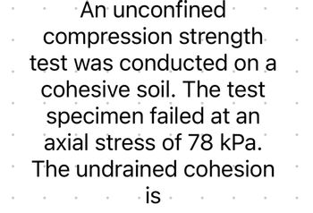 An unconfined
compression strength
test was conducted on a
cohesive soil. The test
specimen failed at an
axial stress of 78 kPa.
The undrained cohesion
is.