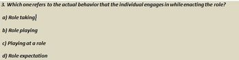 3. Which one refers to the actual behavior that the individual engages in while enacting the role?
a) Role taking
b) Role playing
c) Playing at a role
d) Role expectation