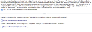 **Performance Review Guidelines for University Supervisors**

Most organizations use some form of year-end performance review for their employees. Human Resources (HR) at a university's Health Science Center provides guidelines for supervisors rating their subordinates. For example, raters are advised to examine their ratings for a tendency to be either too lenient or too harsh. According to HR:

"If you have this tendency, consider using a normal distribution—10% of employees (rated) exemplary, 20% distinguished, 40% competent, 20% marginal, and 10% unacceptable."

Suppose you are rating an employee's performance on a scale of 1 (lowest) to 100 (highest). Also, assume the ratings follow a normal distribution with a mean of 46 and a standard deviation of 13. Complete parts a and b.

Click the icon to view the standard normal distribution table.

**Questions:**

a. What is the lowest rating you should give to an "exemplary" employee if you follow the university's HR guidelines?

*(Round to three decimal places as needed.)*

[ ] 

b. What is the lowest rating you should give to a "competent" employee if you follow the university's guidelines?

*(Round to three decimal places as needed.)*

[ ] 

This exercise involves understanding normal distribution and applying statistical principles to determine appropriate performance ratings. Using the provided mean and standard deviation, along with the mentioned percentiles (e.g., top 10% for exemplary), you can derive the specific ratings that correspond to these performance categories.