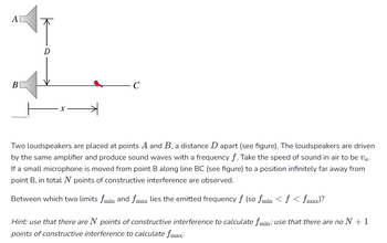 A
B
D
X
C
Two loudspeakers are placed at points A and B, a distance D apart (see figure). The loudspeakers are driven
by the same amplifier and produce sound waves with a frequency f. Take the speed of sound in air to be va.
If a small microphone is moved from point B along line BC (see figure) to a position infinitely far away from
point B, in total N points of constructive interference are observed.
Between which two limits fmin and fmax lies the emitted frequency f (so fmin <ƒ < fmax)?
Hint: use that there are N points of constructive interference to calculate fmin; use that there are no N +1
points of constructive interference to calculate fmax.