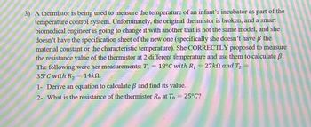 MAMA NA MAMATAY
3) A thermistor is being used to measure the temperature of an infant's incubator as part of the
temperature control system. Unfortunately, the original thermistor is broken, and a smart
biomedical engineer is going to change it with another that is not the same model, and she
doesn't have the specification sheet of the new one (specifically she doesn't have ß the
material constant or the characteristic temperature). She CORRECTLY proposed to measure
the resistance value of the thermistor at 2 different temperature and use them to calculate ß.
The following were her measurements: T₁ = 18°C with R₁ = 27ko and T₂
35°C with R₂ = 14k.
2
1- Derive an equation to calculate ß and find its value.
2- What is the resistance of the thermistor Ro at To = 25°C?