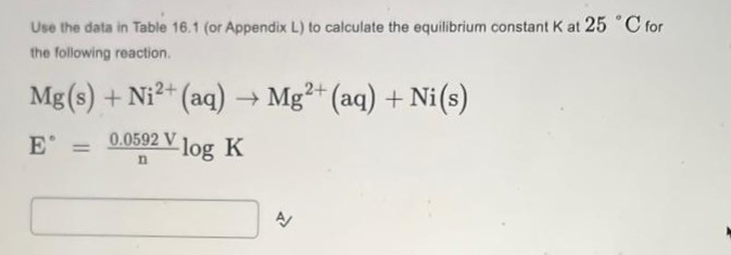 Use the data in Table 16.1 (or Appendix L) to calculate the equilibrium constant K at 25 °C for
the following reaction.
Mg(s) + Ni2+ (aq)→ Mg²+ (aq) + Ni(s)
0.0592 V log K
E =
n
A