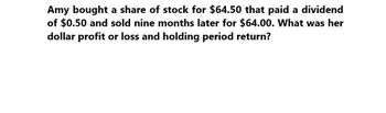 Amy bought a share of stock for $64.50 that paid a dividend
of $0.50 and sold nine months later for $64.00. What was her
dollar profit or loss and holding period return?