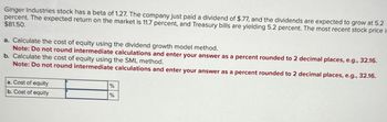 Ginger Industries stock has a beta of 1.27. The company just paid a dividend of $.77, and the dividends are expected to grow at 5.2
percent. The expected return on the market is 11.7 percent, and Treasury bills are yielding 5.2 percent. The most recent stock price is
$81.50.
a. Calculate the cost of equity using the dividend growth model method.
Note: Do not round intermediate calculations and enter your answer as a percent rounded to 2 decimal places, e.g., 32.16.
b. Calculate the cost of equity using the SML method.
Note: Do not round intermediate calculations and enter your answer as a percent rounded to 2 decimal places, e.g., 32.16.
a. Cost of equity
b. Cost of equity
%
%
