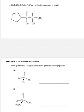 ---

### Chemistry Practice Questions

#### 6. Circle Chiral Carbon/s, if any, in the given structure: (4 points)

**Structure:**
A structural diagram of a cyclopentane ring attached to a carbon chain. The carbon chain has two hydroxyl (OH) groups, and each carbon atom is bonded as follows:

- **First carbon (attached to cyclopentane):** Hydrogen (H), Hydroxyl (OH)
- **Second carbon:** Hydrogen (H), Hydroxyl (OH), Methyl group (CH₃)

---

#### Exam 2 Part II, to be submitted on Canvas

#### 7. Identify the Stereochemical Configuration (R/S) for Given Molecules: (4 points)

**A)**

- Diagram of a chiral center carbon bonded to four groups:
  - Hydrogen (H)
  - Bromine (Br)
  - Hydroxyl (OH)
  - Methyl group (CH₃)

*Answer field: ___________________________

**B)**

- Diagram of a chiral center carbon bonded to four groups:
  - Hydrogen (H)
  - Chlorine (Cl)
  - Carboxyl group (HOOC)
  - Methyl group (CH₃)

*Answer field: ___________________________

---