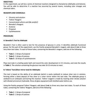 OBJECTIVES:
In this experiment, we will do a series of chemical reactions designed to characterize aldehydes and ketones.
You will be able to determine if a reaction has occurred by several means, including color changes and
chemical odors.
REAGENTS AND CHEMICALS:
Chromic acid solution
• Tollens' Reagent
.
Concentrated sulfuric acid (Be careful!)
• Benedict's Reagent
• Acetone
• Propanal
.
Cyclohexanone
PROCEDURE:
A. Benedict's Test for Aldehyde
Benedict's Test is often used to test for the presence of glucose in urine. It identifies aldehyde functional
group. For this part of the experiment, use the freshly prepared Benedict's reagent, add about 3 mL to three
very clean test tubes. To each of these tubes, containing the Benedict's reagent, add one of the following:
• Tube 1 : 2 drops of propanal
•
Tube 2:5 drops of acetone
• Tube 3: 10 drops of cyclohexanone
Place test tube in a boiling water bath and record the color development in 3-5 minutes, and note the results
in Table 1. The solution containing the glucose may take 10-15 minutes to react.
B. Tollens' Test (Silver mirror test) for Aldehydes
This test is based on the ability of an aldehyde (which is easily oxidized) to reduce silver ions in solution,
forming either a black deposit of free silver or a silver mirror within the test tube. The aldehyde group is
oxidized to an carboxylic acid during this reaction. Tollens' reagent is made by reacting silver nitrate solution
with diluted ammonium hydroxide. Rinse all glass equipment with distilled water before use.
Using the freshly prepared Tollens' Reagent, add about 3 mL to three very clean test tubes. To each of these
tubes, containing the Tollens' Reagent, add one of the following:
• Tube 1 : 2 drops of propanal
●
Tube 2: 2 drops of acetone