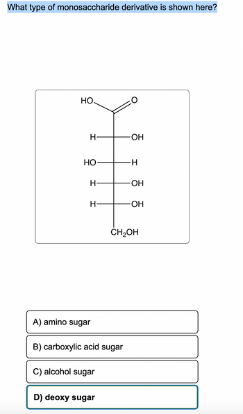 What type of monosaccharide derivative is shown here?
НО.
H
HO
H
H
A) amino sugar
B) carboxylic acid sugar
C) alcohol sugar
D) deoxy sugar
-OH
-H
-OH
-OH
CH₂OH