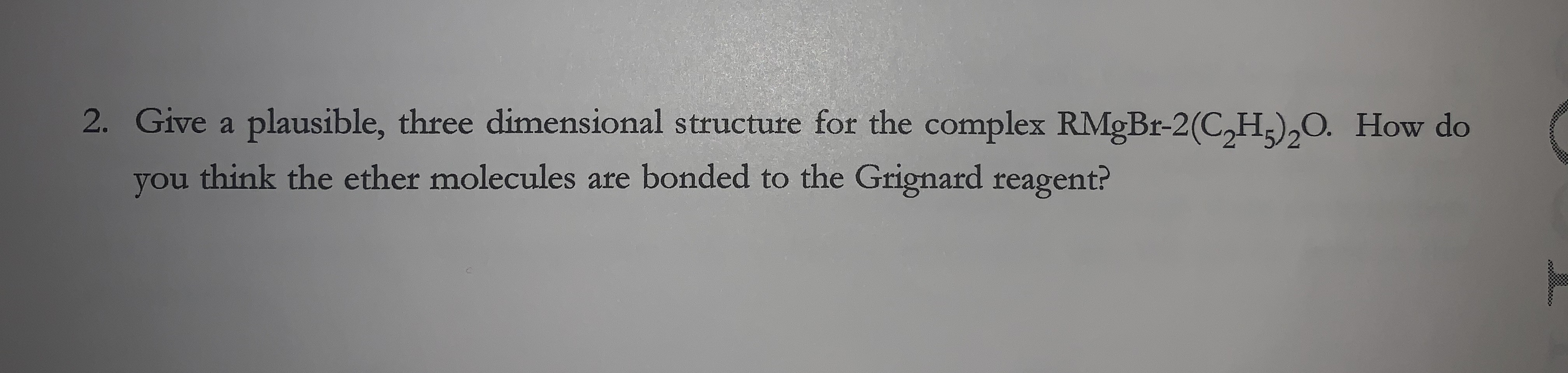 2. Give a plausible, three dimensional structure for the complex RMGBR-2(C,H;),O. How do
think the ether molecules are bonded to the Grignard reagent?
you
