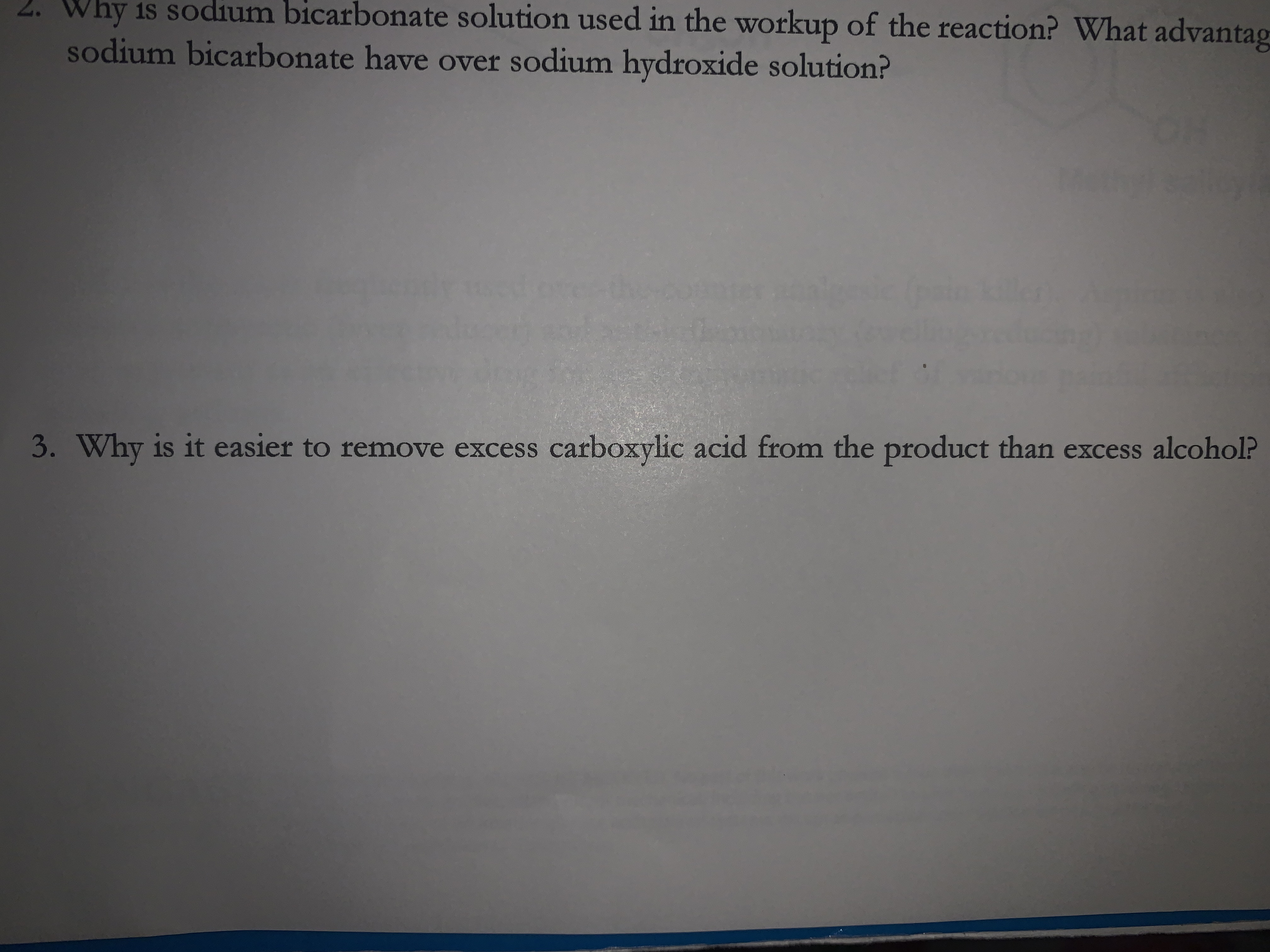 2. Why is sodium bicarbonate solution used in the workup of the reaction? What advantag
sodium bicarbonate have over sodium hydroxide solution?
3. Why is it easier to remove excess carboxylic acid from the product than excess alcohol?
