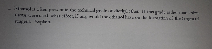 1. Ethanol is often present in the technical grade of diethyl ether. If this grade rather than anhy-
drous were used, what effect, if any, would the ethanol have on the formation of the Grignard
reagent. Explain.
