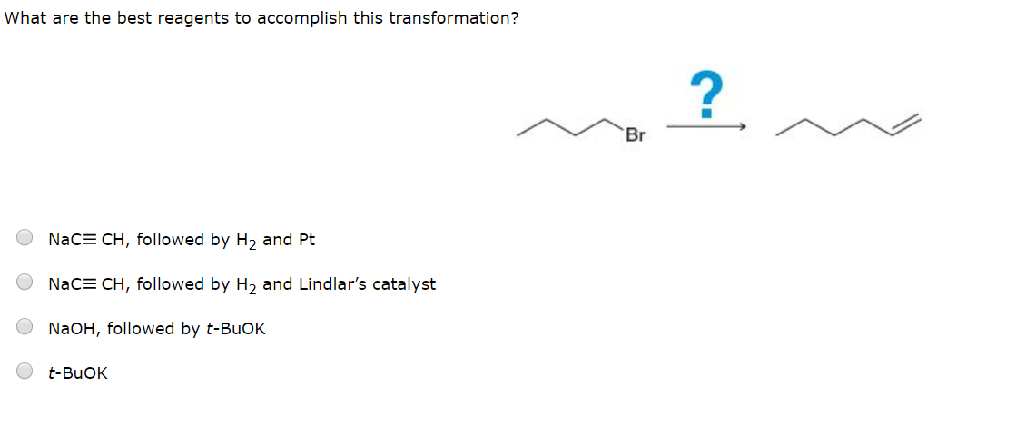 What are the best reagents to accomplish this transformation?
?
Br
NaCE CH, followed by H2 and Pt
NaCE CH, followed by H2 and Lindlar's catalyst
NaOH, followed by t-BuOK
t-BuOK
