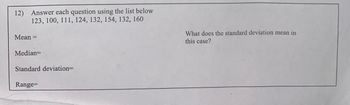 12) Answer each question using the list below
123, 100, 111, 124, 132, 154, 132, 160
Mean =
Median=
Standard deviation=
Range=
What does the standard deviation mean in
this case?