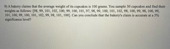 9) A bakery claims that the average weight of its cupcakes is 100 grams. You sample 30 cupcakes and find their
weights as follows: [98, 99, 101, 102, 100, 99, 100, 101, 97, 98, 99, 100, 101, 102, 98, 100, 99, 98, 100, 99,
101, 100, 99, 100, 101, 102, 99, 98, 101, 100]. Can you conclude that the bakery's claim is accurate at a 5%
significance level?