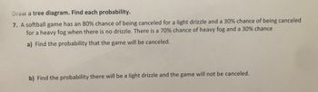 Draw a tree diagram. Find each probability.
7. A softball game has an 80% chance of being canceled for a light drizzle and a 30% chance of being canceled
for a heavy fog when there is no drizzle. There is a 70% chance of heavy fog and a 30% chance
a) Find the probability that the game will be canceled.
b) Find the probability there will be a light drizzle and the game will not be canceled.