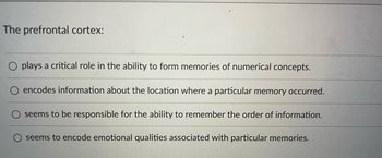 The prefrontal cortex:
plays a critical role in the ability to form memories of numerical concepts.
O encodes information about the location where a particular memory occurred.
seems to be responsible for the ability to remember the order of information.
seems to encode emotional qualities associated with particular memories.