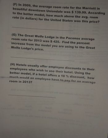 (F) In 2009, the average room rate for the Marriott in
beautiful downtown Uniondale was $ 139.99. According
to the better model, how much above the avg. room
rate (in dollars) for the United States was this price?
(G) The Great Wolfe Lodge in the Poconos average
room rate for 2013 was $425. Find the percent
increase from the model you are using to the Great
Wolfe Lodge's price.
(H) Hotels usually offer employee discounts to their
employees who wish to use their hotel. Using the
better model, if a hotel offers a 10 % discount, how
much would an employee have to pay for an average
room in 2013?
hood
2
201
ve sleic