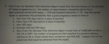 4. Data from the National Vital Statistics Report reveal that the distribution of the duration
of human pregnancies (i.e., the number of days between conception and birth) is
approximately normal with mean u = 270 and standard deviation o= 15. Use this normal
model to determine the probability that a given pregnancy comes to term in:
a. less than 244 days (which is about 8 months).
b. more than 275 days (which is about 9 months).
c. over 300 days.
d.
between 260 and 280 days.
e.
Data from the National Vital Statistics Report reveal that of 3,880,894 births in
the US in 1997, the number of pregnancies that resulted in a preterm delivery,
defined as 36 or fewer weeks since conception, was 436,600. Compare this to the
prediction that would be obtained from the model.