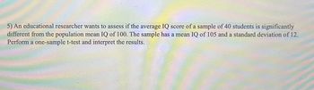 5) An educational researcher wants to assess if the average IQ score of a sample of 40 students is significantly
different from the population mean IQ of 100. The sample has a mean IQ of 105 and a standard deviation of 12.
Perform a one-sample t-test and interpret the results.