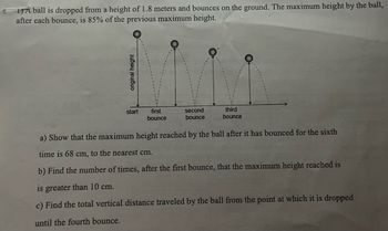 T) A ball is dropped from a height of 1.8 meters and bounces on the ground. The maximum height by the ball,
after each bounce, is 85% of the previous maximum height.
original height
start
first
bounce
second
bounce
third
bounce
a) Show that the maximum height reached by the ball after it has bounced for the sixth
time is 68 cm, to the nearest cm.
b) Find the number of times, after the first bounce, that the maximum height reached is
is greater than 10 cm.
c) Find the total vertical distance traveled by the ball from the point at which it is dropped
until the fourth bounce.