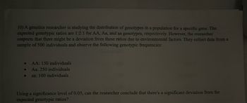 10) A genetics researcher is studying the distribution of genotypes in a population for a specific gene. The
expected genotypic ratios are 1:2:1 for AA, Aa, and aa genotypes, respectively. However, the researcher
suspects that there might be a deviation from these ratios due to environmental factors. They collect data from a
sample of 500 individuals and observe the following genotypic frequencies:
●
●
O
AA: 150 individuals
Aa: 250 individuals
aa: 100 individuals
Using a significance level of 0.05, can the researcher conclude that there's a significant deviation from the
expected genotypic ratios?