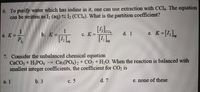 6. To purify water which has iodine in it, one can use extraction with CCI4. The equation
can be written as I2 (aq) S I2 (CCL). What is the partition coefficient?
1
b. K =.
K=[1,L,
a. K =
с. К3.
d. 1
%3D
е.
7. Consider the unbalanced chemical equation
CaCO; + H3PO4
smallest integer coefficients, the coefficient for CO, is
Ca3(PO4) 2 + CO2 + H2O. When the reaction is balanced with
a. 1
b. 3
с. 5
d. 7
e. none of these
