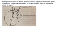 Starting from rest at the top, a small sphere rolls without slipping off a large fixed sphere.
At what point will the small sphere leave the surface of the big sphere. In other words,
what is the angle ©?
radial direction
tangential direction
Mg
